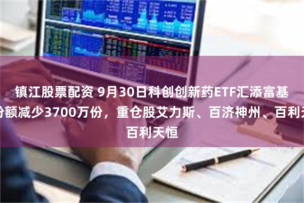 镇江股票配资 9月30日科创创新药ETF汇添富基金份额减少3700万份，重仓股艾力斯、百济神州、百利天恒