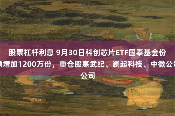 股票杠杆利息 9月30日科创芯片ETF国泰基金份额增加1200万份，重仓股寒武纪、澜起科技、中微公司