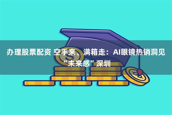 办理股票配资 空手来、满箱走：AI眼镜热销洞见“未来感”深圳