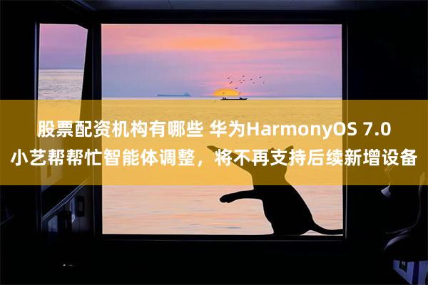 股票配资机构有哪些 华为HarmonyOS 7.0小艺帮帮忙智能体调整，将不再支持后续新增设备