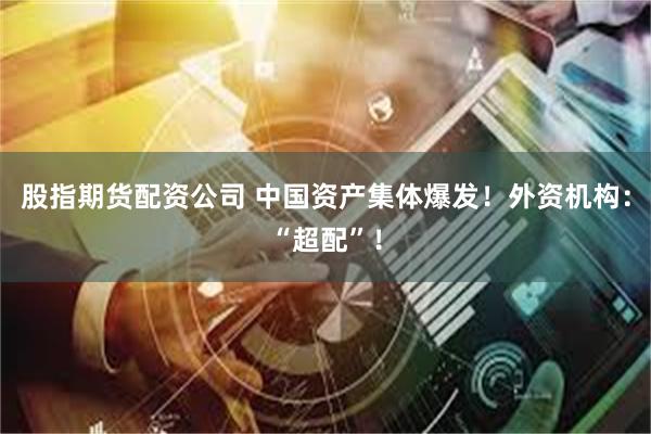 股指期货配资公司 中国资产集体爆发！外资机构：“超配”！