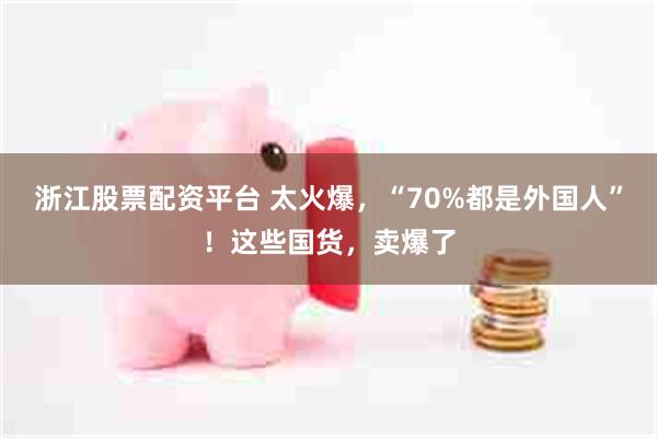 浙江股票配资平台 太火爆，“70%都是外国人”！这些国货，卖爆了