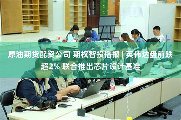 原油期货配资公司 期权智投播报 | 英伟达盘前跌超2% 联合推出芯片设计基准