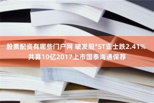 股票配资有哪些门户网 破发股*ST亚士跌2.41% 共募10亿2017上市国泰海通保荐
