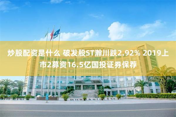 炒股配资是什么 破发股ST瀚川跌2.92% 2019上市2募资16.5亿国投证券保荐