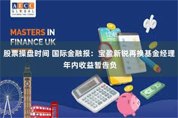股票操盘时间 国际金融报：宝盈新锐再换基金经理 年内收益暂告负
