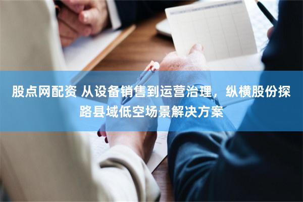 股点网配资 从设备销售到运营治理，纵横股份探路县域低空场景解决方案
