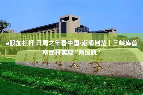 a股加杠杆 开局之年看中国·潮涌荆楚丨三峡库首移民村实现“两级跳”