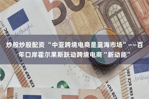 炒股炒股配资 “中亚跨境电商是蓝海市场”——百年口岸霍尔果斯跃动跨境电商“新动能”