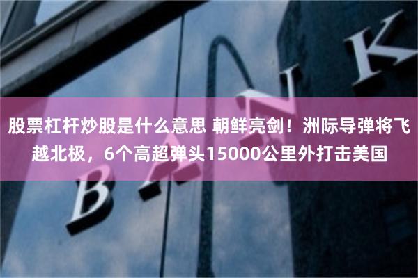 股票杠杆炒股是什么意思 朝鲜亮剑!洲际导弹将飞越北极,6个高超弹头15000公里外打击美国