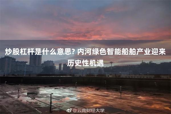 炒股杠杆是什么意思? 内河绿色智能船舶产业迎来历史性机遇