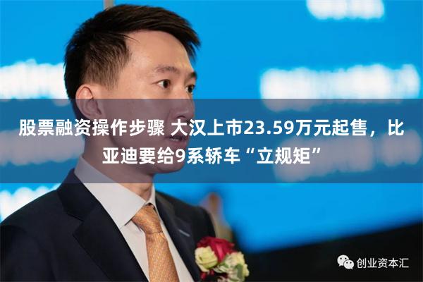 股票融资操作步骤 大汉上市23.59万元起售，比亚迪要给9系轿车“立规矩”