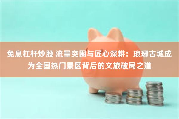 免息杠杆炒股 流量突围与匠心深耕:琅琊古城成为全国热门景区背后的文旅破局之道