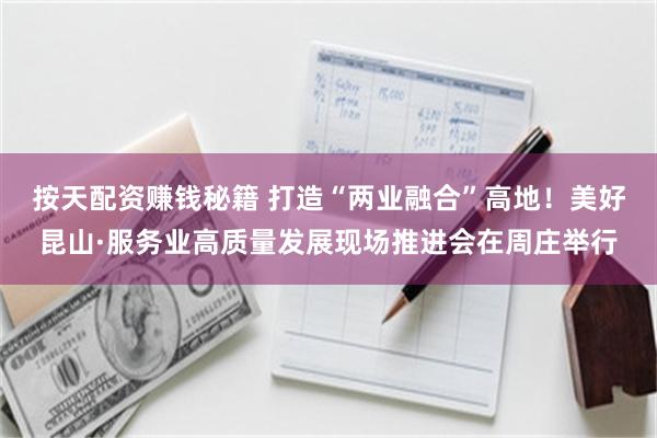 按天配资赚钱秘籍 打造“两业融合”高地！美好昆山·服务业高质量发展现场推进会在周庄举行